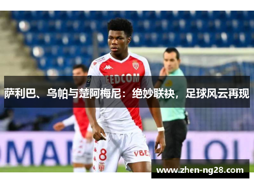 萨利巴、乌帕与楚阿梅尼:绝妙联袂,足球风云再现 萨利巴、乌帕与楚阿梅尼:绝妙联袂,足球风云再现