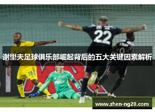 谢里夫足球俱乐部崛起背后的五大关键因素解析 谢里夫足球俱乐部崛起背后的五大关键因素解析