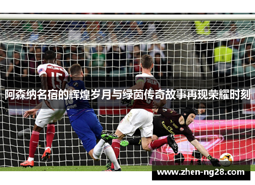 阿森纳名宿的辉煌岁月与绿茵传奇故事再现荣耀时刻 阿森纳名宿的辉煌岁月与绿茵传奇故事再现荣耀时刻