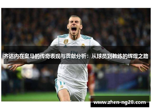 齐达内在皇马的传奇表现与贡献分析:从球员到教练的辉煌之路 齐达内在皇马的传奇表现与贡献分析:从球员到教练的辉煌之路