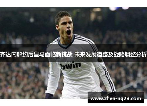 齐达内解约后皇马面临新挑战 未来发展道路及战略调整分析