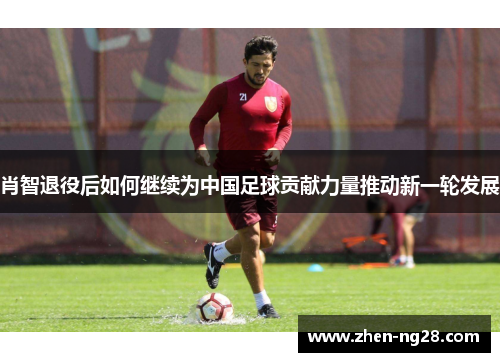 肖智退役后如何继续为中国足球贡献力量推动新一轮发展