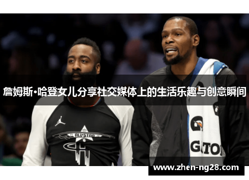 詹姆斯·哈登女儿分享社交媒体上的生活乐趣与创意瞬间 詹姆斯·哈登女儿分享社交媒体上的生活乐趣与创意瞬间