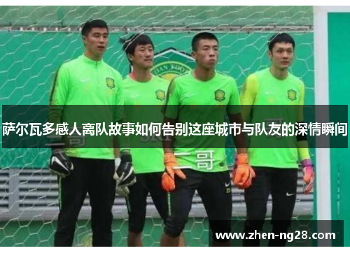 萨尔瓦多感人离队故事如何告别这座城市与队友的深情瞬间 萨尔瓦多感人离队故事如何告别这座城市与队友的深情瞬间