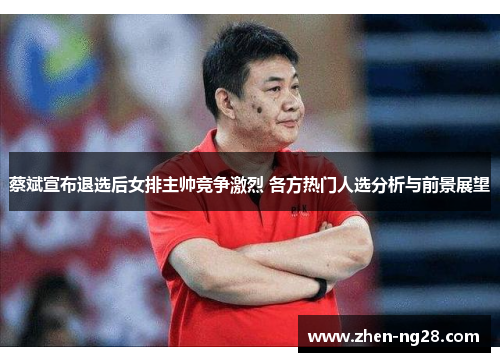 蔡斌宣布退选后女排主帅竞争激烈 各方热门人选分析与前景展望 蔡斌宣布退选后女排主帅竞争激烈 各方热门人选分析与前景展望