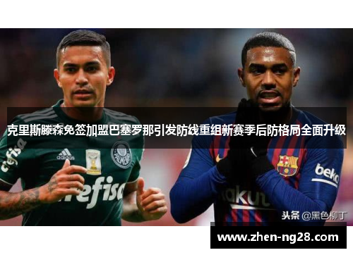 克里斯滕森免签加盟巴塞罗那引发防线重组新赛季后防格局全面升级