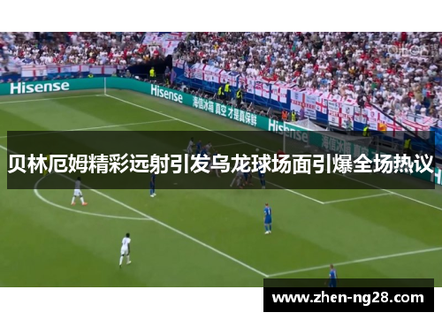 贝林厄姆精彩远射引发乌龙球场面引爆全场热议