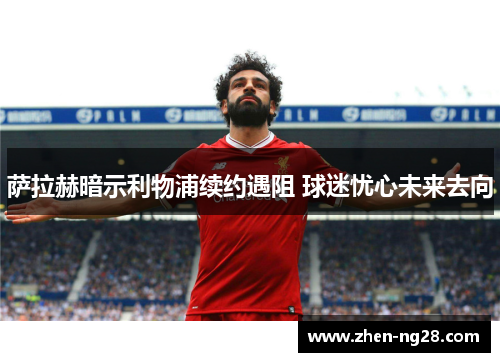 萨拉赫暗示利物浦续约遇阻 球迷忧心未来去向