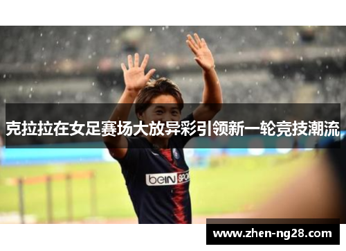 克拉拉在女足赛场大放异彩引领新一轮竞技潮流 克拉拉在女足赛场大放异彩引领新一轮竞技潮流